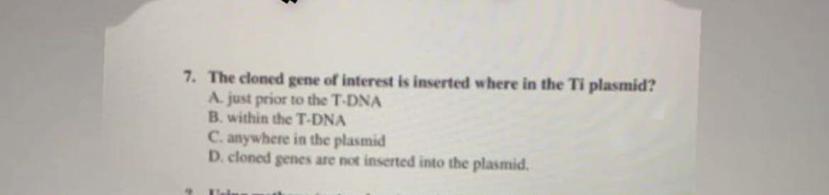 7. The cloned gene of interest is inserted where in the Ti plasmid?
A. just prior to the T-DNA
B. within the T-DNA
C. anywhere in the plasmid
D. cloned genes are not inserted into the plasmid.
