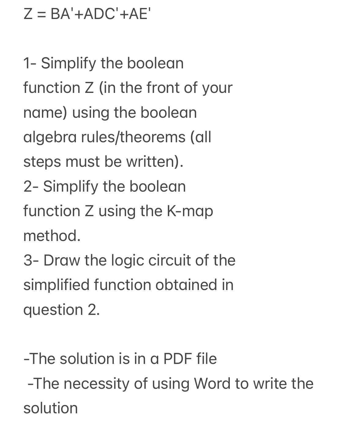 Z = BA'+ADC'+AE'
1- Simplify the boolean
function Z (in the front of your
name) using the boolean
algebra rules/theorems (all
steps must be written).
2- Simplify the boolean
function Z using the K-map
method.
3- Draw the logic circuit of the
simplified function obtained in
question 2.
-The solution is in a PDF file
-The necessity of using Word to write the
solution
