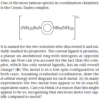 One of the more famous species in coordination chemistry
is the Creutz-Taube complex:
5+
(NH3);RuN
NRu(NH3)5
It is named for the two scientists who discovered it and ini-
tially studied its properties. The central ligand is pyrazine,
a planar six-membered ring with nitrogens at opposite
sides. (a) How can you account for the fact that the com-
plex, which has only neutral ligands, has an odd overall
charge? (b) The metal is in a low-spin configuration in
both cases. Assuming octahedral coordination, draw the
d-orbital energy-level diagram for each metal. (c) In many
experiments the two metal ions appear to be in exactly
equivalent states. Can you think of a reason that this might
appear to be so, recognizing that electrons move very rap-
idly compared to nuclel?
