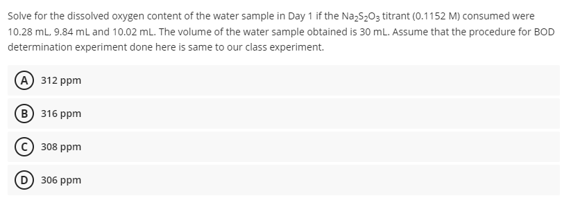 Solve for the dissolved oxygen content of the water sample in Day 1 if the Na₂S₂O3 titrant (0.1152 M) consumed were
10.28 mL, 9.84 mL and 10.02 mL. The volume of the water sample obtained is 30 mL. Assume that the procedure for BOD
determination experiment done here is same to our class experiment.
A) 312 ppm
B) 316 ppm
308 ppm
D) 306 ppm