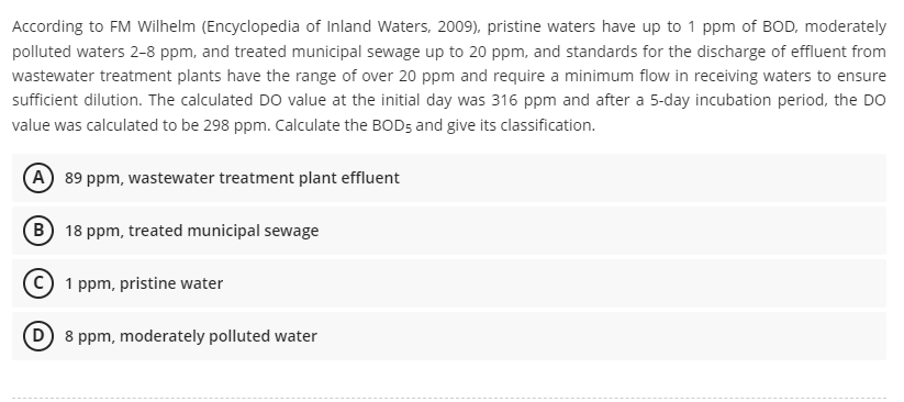 According to FM Wilhelm (Encyclopedia of Inland Waters, 2009), pristine waters have up to 1 ppm of BOD, moderately
polluted waters 2-8 ppm, and treated municipal sewage up to 20 ppm, and standards for the discharge of effluent from
wastewater treatment plants have the range of over 20 ppm and require a minimum flow in receiving waters to ensure
sufficient dilution. The calculated DO value at the initial day was 316 ppm and after a 5-day incubation period, the DO
value was calculated to be 298 ppm. Calculate the BOD5 and give its classification.
A) 89 ppm, wastewater treatment plant effluent
B 18 ppm, treated municipal sewage
(C) 1 ppm, pristine water
(D) 8 ppm, moderately polluted water