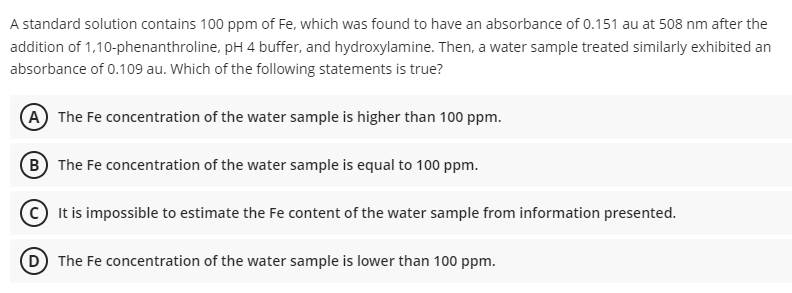 A standard solution contains 100 ppm of Fe, which was found to have an absorbance of 0.151 au at 508 nm after the
addition of 1,10-phenanthroline, pH 4 buffer, and hydroxylamine. Then, a water sample treated similarly exhibited an
absorbance of 0.109 au. Which of the following statements is true?
(A) The Fe concentration of the water sample is higher than 100 ppm.
B) The Fe concentration of the water sample is equal to 100 ppm.
It is impossible to estimate the Fe content of the water sample from information presented.
D) The Fe concentration of the water sample is lower than 100 ppm.