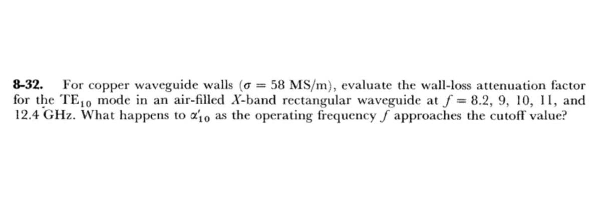 8-32. For copper waveguide walls (o= 58 MS/m), evaluate the wall-loss attenuation factor
for the TE10 mode in an air-filled X-band rectangular waveguide at f=8.2, 9, 10, 11, and
12.4 GHz. What happens to %10 as the operating frequency f approaches the cutoff value?