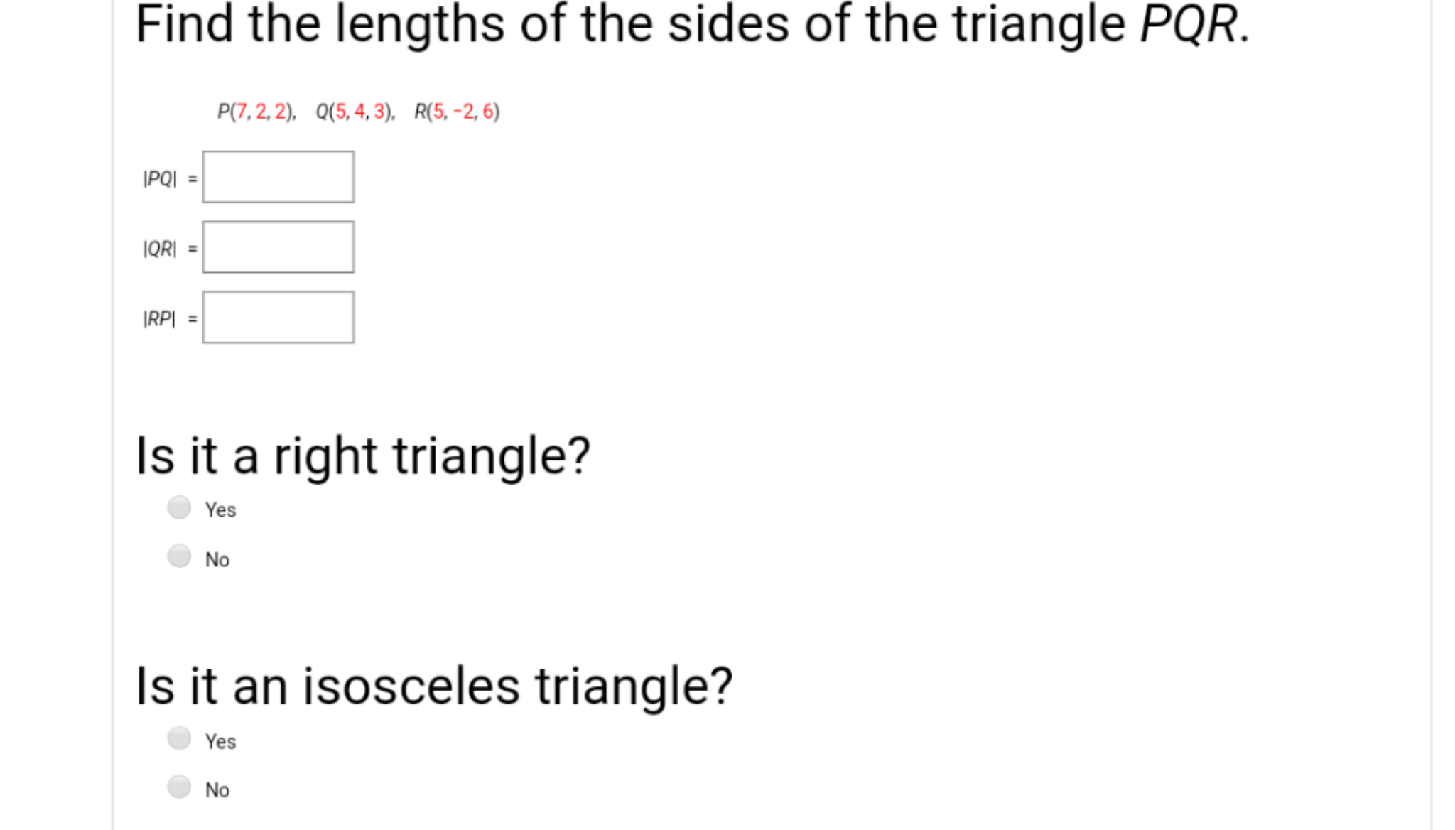 Find the lengths of the sides of the triangle PQR.
P(7, 2, 2), Q(5, 4, 3), R(5,-2, 6)
|PQI
IQR|
|RP|
Is it a right triangle?
Yes
No
Is it an isosceles triangle?
Yes
No
