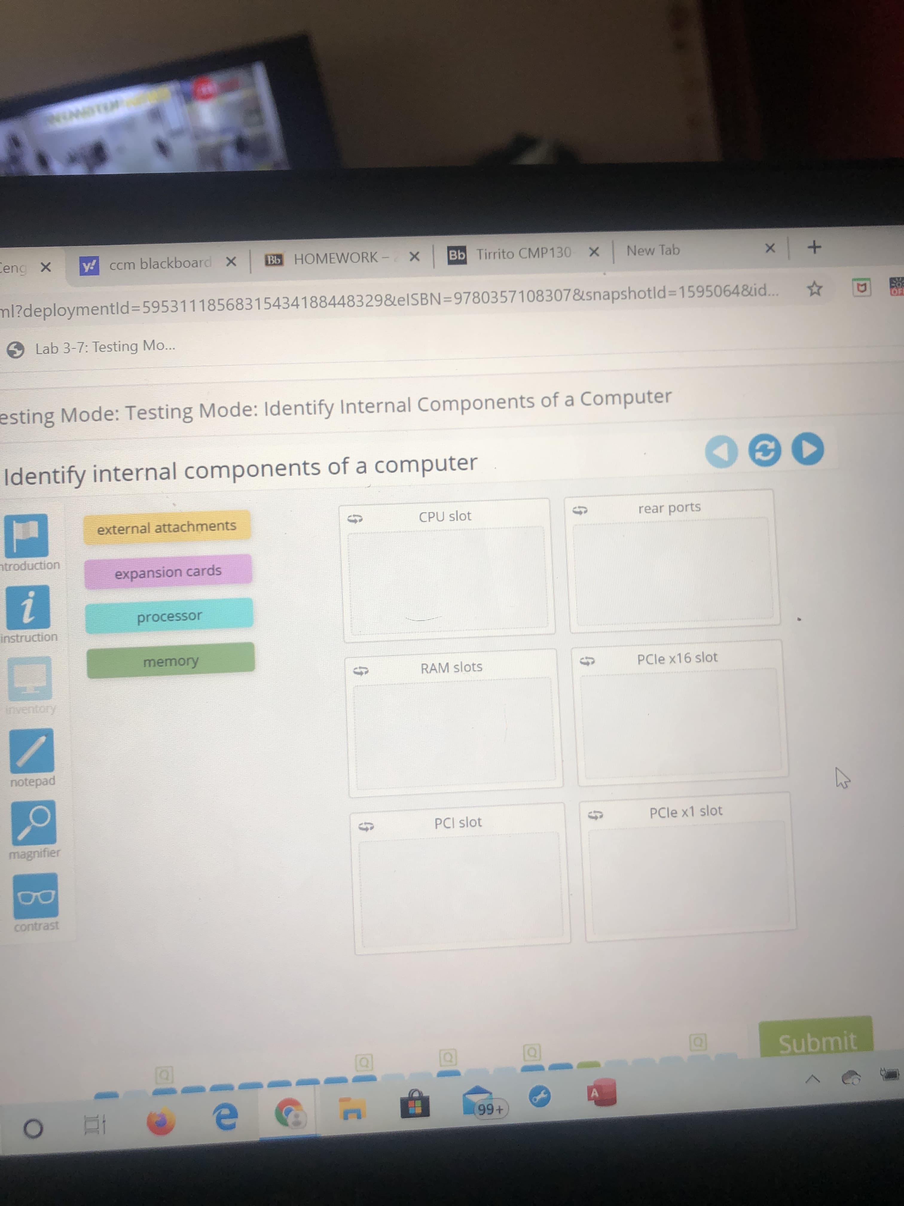 Ceng X
y! ccm blackboard x
Bb HOMEWORK - X
Bb Tirrito CMP130
X New Tab
ml?deploymentld%3D59531118568315434188448329&elSBN=9780357108307&snapshotld%3D1595064&id...
Lab 3-7: Testing Mo...
esting Mode: Testing Mode: Identify Internal Components of a Computer
Identify internal components of a computer
external attachments
CPU slot
rear ports
ntroduction
expansion cards
processor
instruction
memory
RAM slots
PCle x16 slot
inventory
notepad
PCI slot
PCle x1 slot
magnifier
contrast
Submit
