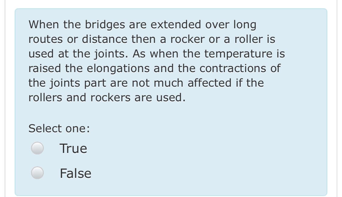 When the bridges are extended over long
routes or distance then a rocker or a roller is
used at the joints. As when the temperature is
raised the elongations and the contractions of
the joints part are not much affected if the
rollers and rockers are used.
Select one:
True
False
