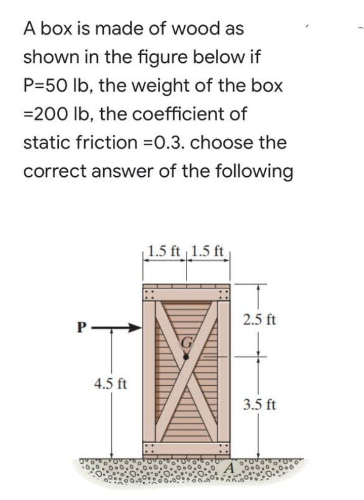 A box is made of wood as
shown in the figure below if
P=50 lb, the weight of the box
=200 Ib, the coefficient of
static friction =0.3. choose the
correct answer of the following
1.5 ft 1.5 ft
2.5 ft
1.
4.5 ft
3.5 ft
