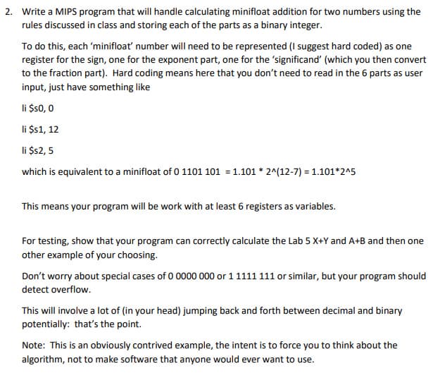 2. Write a MIPS program that will handle calculating minifloat addition for two numbers using the
rules discussed in class and storing each of the parts as a binary integer.
To do this, each 'minifloat' number will need to be represented (I suggest hard coded) as one
register for the sign, one for the exponent part, one for the significand' (which you then convert
to the fraction part). Hard coding means here that you don't need to read in the 6 parts as user
input, just have something like
li $s0, 0
li $1, 12
li $2, 5
which is equivalent to a minifloat of 0 1101 101 = 1.101 * 2^(12-7) = 1.101*2^5
This means your program will be work with at least 6 registers as variables.
For testing, show that your program can correctly calculate the Lab 5 X+Y and A+B and then one
other example of your choosing.
Don't worry about special cases of 0 0000 000 or 1 1111 111 or similar, but your program should
detect overflow.
This will involve a lot of (in your head) jumping back and forth between decimal and binary
potentially: that's the point.
Note: This is an obviously contrived example, the intent is to force you to think about the
algorithm, not to make software that anyone would ever want to use.
