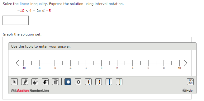 Solve the linear inequality. Express the solution using interval notation.
-10 < 4 - 2xs -5
Graph the solution set.
Use the tools to enter your answer.
-10
-8
-4
-2
2
4
8.
10
I D I I
NO
SOL
WebAssign NumberLine
Help
