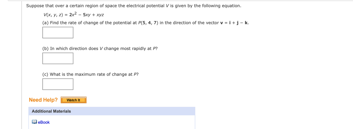 Suppose that over a certain region of space the electrical potential V is given by the following equation.
V(x, y, z) = 2x²
5ху + хуz
(a) Find the rate of change of the potential at P(5, 4, 7) in the direction of the vector v = i +j - k.
(b) In which direction does change most rapidly at P?
(c) What is the maximum rate of change at P?
Need Help?
Watch It
Additional Materials
lеВook
