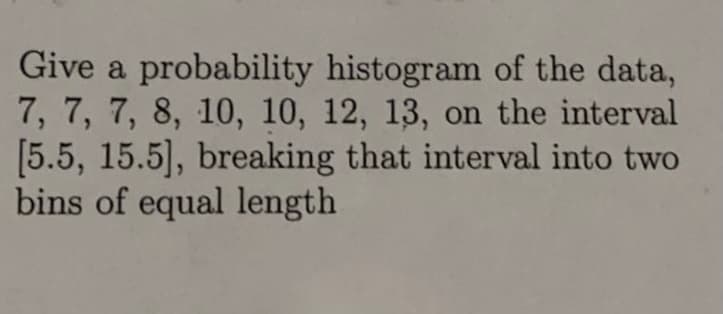 Give a probability histogram of the data,
7, 7, 7, 8, 10, 10, 12, 13, on the interval
[5.5, 15.5], breaking that interval into two
bins of equal length
