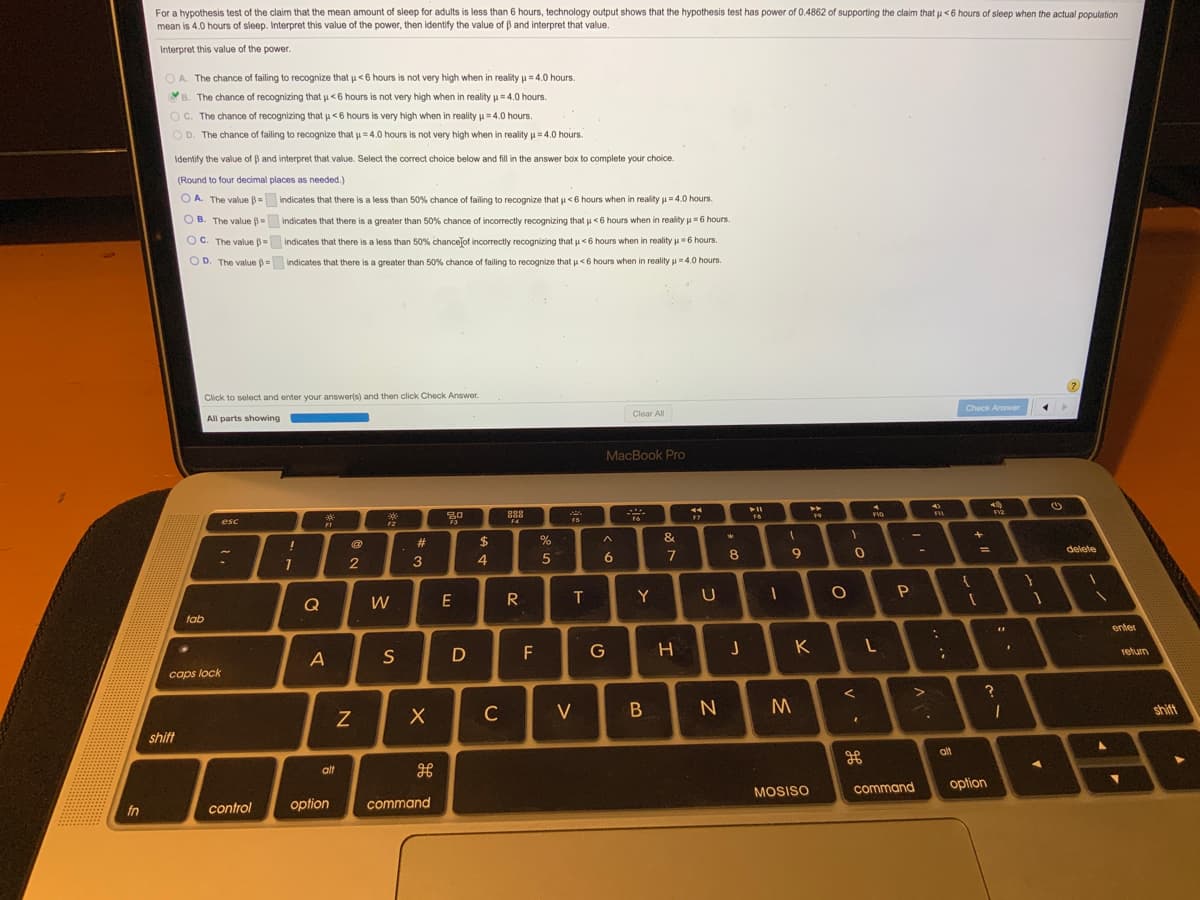 For a hypothesis test of the claim that the mean amount of sleep for adults is less than 6 hours, technology output shows that the hypothesis test has power of 0.4862 of supporting the claim that u <6 hours of sleep when the actual population
mean is 4.0 hours of sleep. Interpret this value of the power, then identify the value of B and interpret that value.
Interpret this value of the power.
OA. The chance of failing to recognize that u<6 hours is not very high when in reality u = 4.0 hours.
B
The chance of recognizing that u<6 hours is not very high when in reality p= 4.0 hours.
O C. The chance of recognizing that u<6 hours is very high when in reality u = 4.0 hours.
OD. The chance of failing to recognize that u=4.0 hours is not very high when in reality u = 4.0 hours.
Identify the value of B and interpret that value. Select the correct choice below and fill in the answer box to complete your choice.
(Round to four decimal places as needed.)
O A. The value B= indicates that there is a less than 50% chance of failing to recognize that u <6 hours when in reality u = 4.0 hours.
O B. The value
indicates that there is a greater than 50% chance of incorrectly recognizing that u<6 hours when in reality u6 hours.
OC. The value B=
indicates that there is a less than 50% chancejof incorrectly recognizing that u <6 hours when in reality u=6 hours.
O D. The value = indicates that there is a greater than 50% chance of failing to recognize that u<6 hours when in reality u = 4.0 hours.
Click to select and enter your answerls) and then click Check Answer.
Check Answer
Clear All
All parts showing
MacBook Pro
14
**
888
19
FVO
F6
F7
esc
F4
FS
F1
F2
23
2$
%
&
delete
6.
7
9.
2
3
Q
W
E
R
T
Y
tab
enter
F
G
K
return
S
caps lock
C
V
shift
shift
alt
alt
command
option
MOSISO
option
command
fn
control
