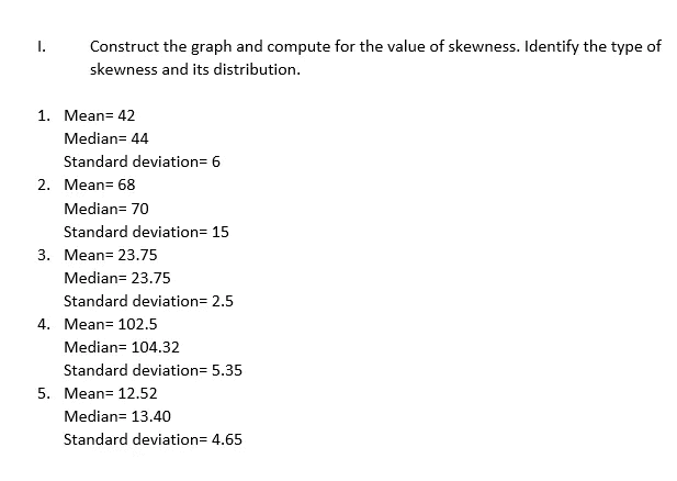 I.
Construct the graph and compute for the value of skewness. Identify the type of
skewness and its distribution.
1. Mean= 42
Median= 44
Standard deviation=6
Median= 70
Standard deviation= 15
3. Mean= 23.75
Median= 23.75
Standard deviation= 2.5
Median= 104.32
Standard deviation= 5.35
5. Mean= 12.52
Median= 13.40
Standard deviation= 4.65
2. Mean= 68
4. Mean= 102.5