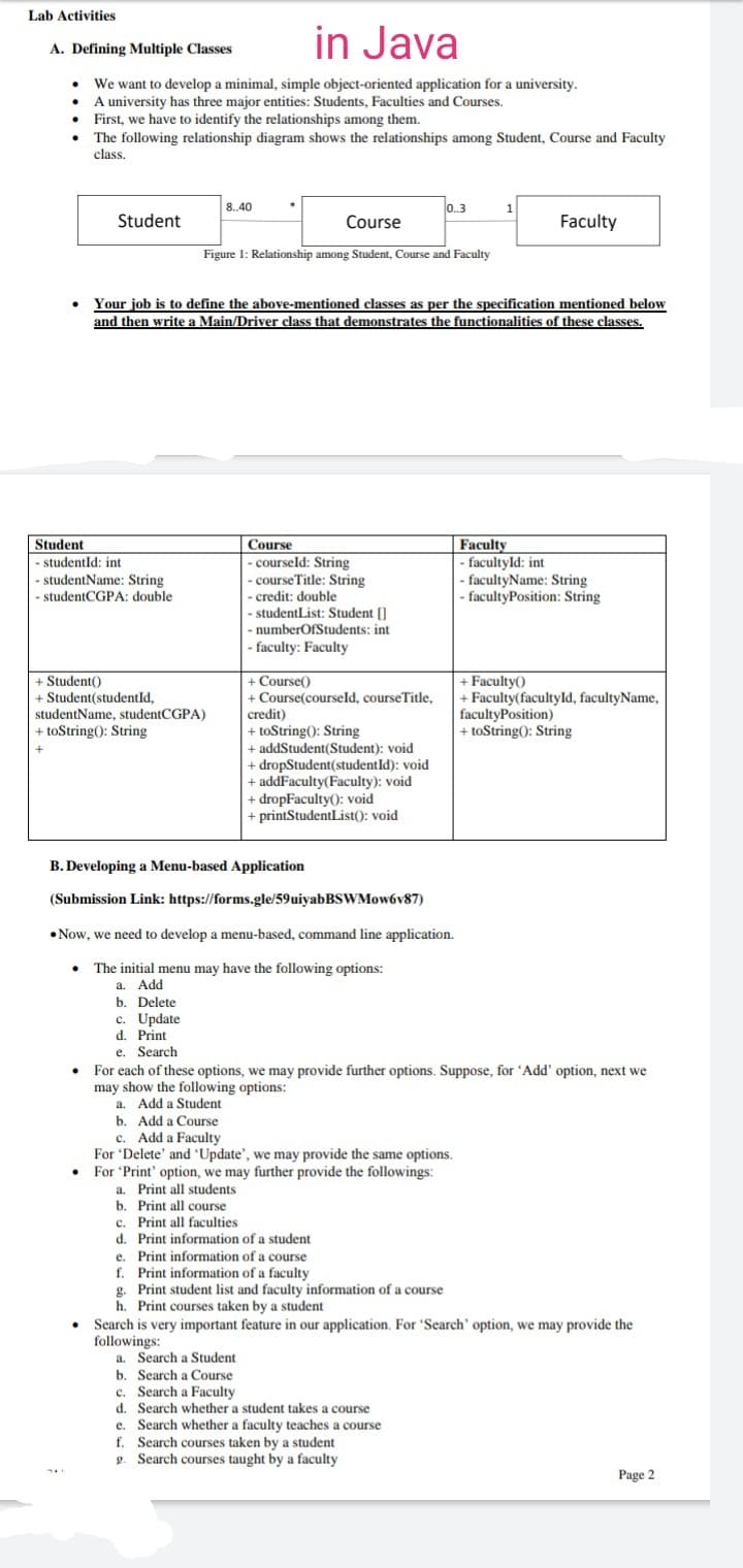 Lab Activities
in Java
A. Defining Multiple Classes
We want to develop a minimal, simple object-oriented application for a university.
A university has three major entities: Students, Faculties and Courses.
• First, we have to identify the relationships among them.
The following relationship diagram shows the relationships among Student, Course and Faculty
class.
8.40
0.3
1
Student
Course
Faculty
Figure 1: Relationship among Student, Course and Faculty
Your job is to define the above-mentioned classes as per the specification mentioned below
and then write a Main/Driver class that demonstrates the functionalities of these classes.
Student
Faculty
Course
- courseld: String
- course Title: String
- credit: double
- studentList: Student []
numberOfStudents: int
- studentId: int
- facultyld: int
- facultyName: String
- facultyPosition: String
- studentName: String
- studentCGPA: double
- faculty: Faculty
+ Student()
+ Student(studentId,
studentName, studentCGPA)
+ toString(): String
+ Faculty()
+ Faculty(facultyld, facultyName,
facultyPosition)
+ toString(): String
+ Course()
+ Course(courseld, courseTitle,
credit)
+ toString(): String
addStudent(Student): void
+ dropStudent(studentId): void
+ addFaculty(Faculty): void
+ dropFaculty(): void
+ printStudentList(): void
B. Developing a Menu-based Application
(Submission Link: https://forms.gle/59uiyabBSWMow6v87)
• Now, we need to develop a menu-based, command line application.
The initial menu may have the following options:
a.
Add
b. Delete
c. Update
d. Print
Search
e.
For each of these options, we may provide further options. Suppose, for 'Add' option, next we
may show the following options:
a. Add a Student
b. Add a Course
c. Add
ad a Faculty
For 'Delete' and 'Update', we may provide the same options.
Print' option, we may further provide the followings:
a. Print all students
b. Print all course
c. Print all faculties
d. Print information of a student
Print information of a course
f. Print information of a faculty
For '
е.
Print
student list and faculty information of a course
g.
h. Print courses taken by a student
• Search is very important feature in our application. For 'Search' option, we may provide the
followings:
a. Search a Student
b. Search a Course
c. Search a Faculty
d. Search whether a student takes a course
e. Search whether a faculty teaches a course
Search courses taken by a student
g. Search courses taught by a faculty
Page 2
