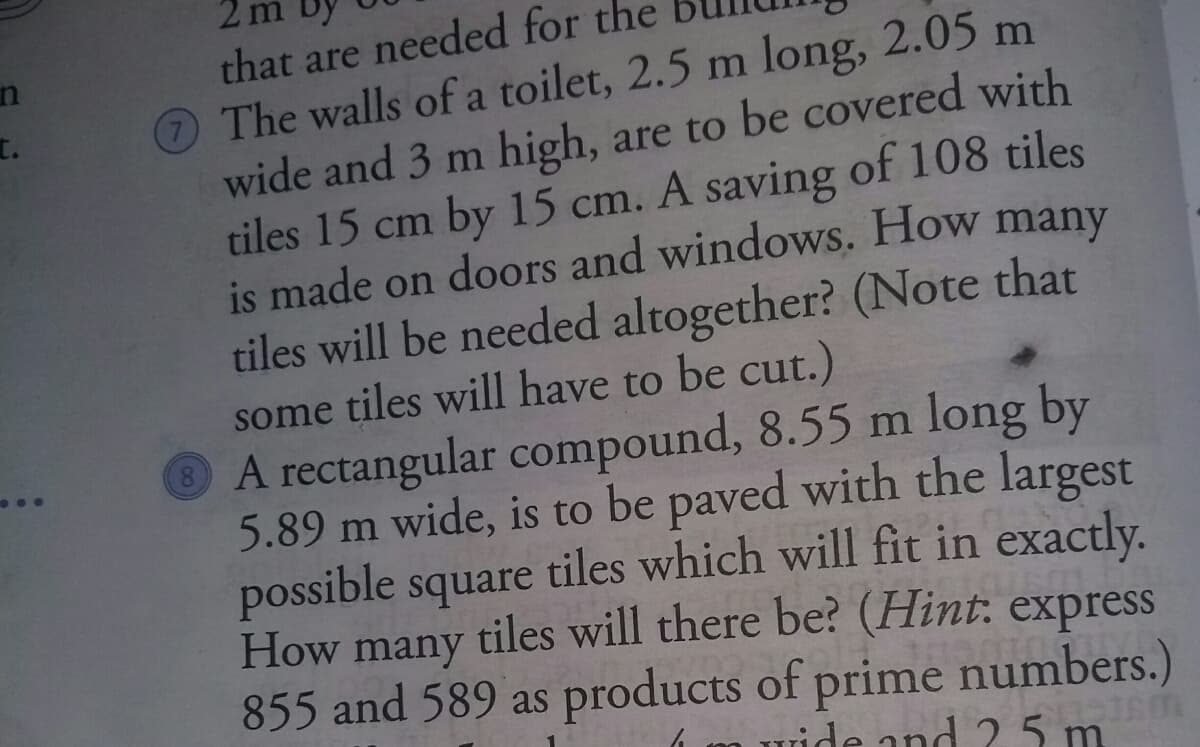 that are needed for the
The walls of a toilet, 2.5 m long, 2.05 m
wide and 3 m high, are to be covered with
tiles 15 cm by 15 cm. A saving of 108 tiles
is made on doors and windows. How many
tiles will be needed altogether? (Note that
some tiles will have to be cut.)
A rectangular compound, 8.55 m long by
5.89 m wide, is to be paved with the largest
possible square tiles which will fit in exactly.
How many tiles will there be? (Hint: express
855 and 589 as products of prime numbers.)
t.
wide and 2 5 m
