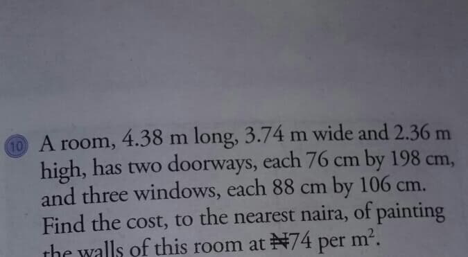 10 A room, 4.38 m long, 3.74 m wide and 2.36 m
high, has two doorways, each 76 cm by 198 cm,
and three windows, each 88 cm by 106 cm.
Find the cost, to the nearest naira, of painting
the walls of this room at 74 per m².
m2.
