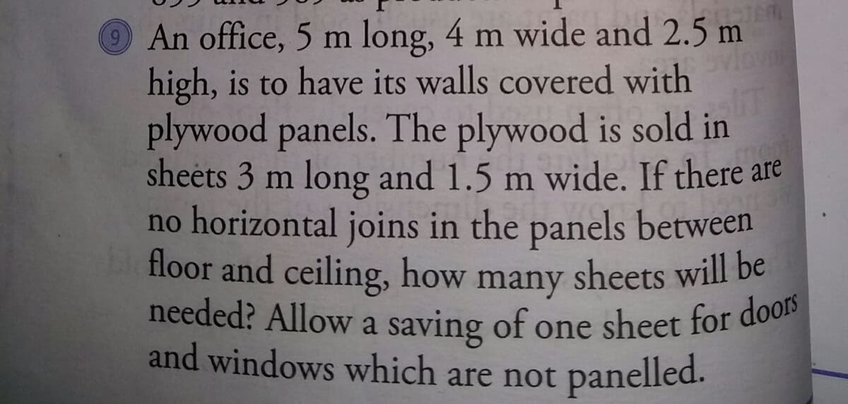 needed? Allow a saving of one sheet for doors
An office, 5 m long, 4 m wide and 2.5 m
high, is to have its walls covered with
plywood panels. The plywood is sold in
sheets 3 m long and 1.5 m wide. If there are
no horizontal joins in the panels between
floor and ceiling, how many sheets will be
and windows which are not panelled.
