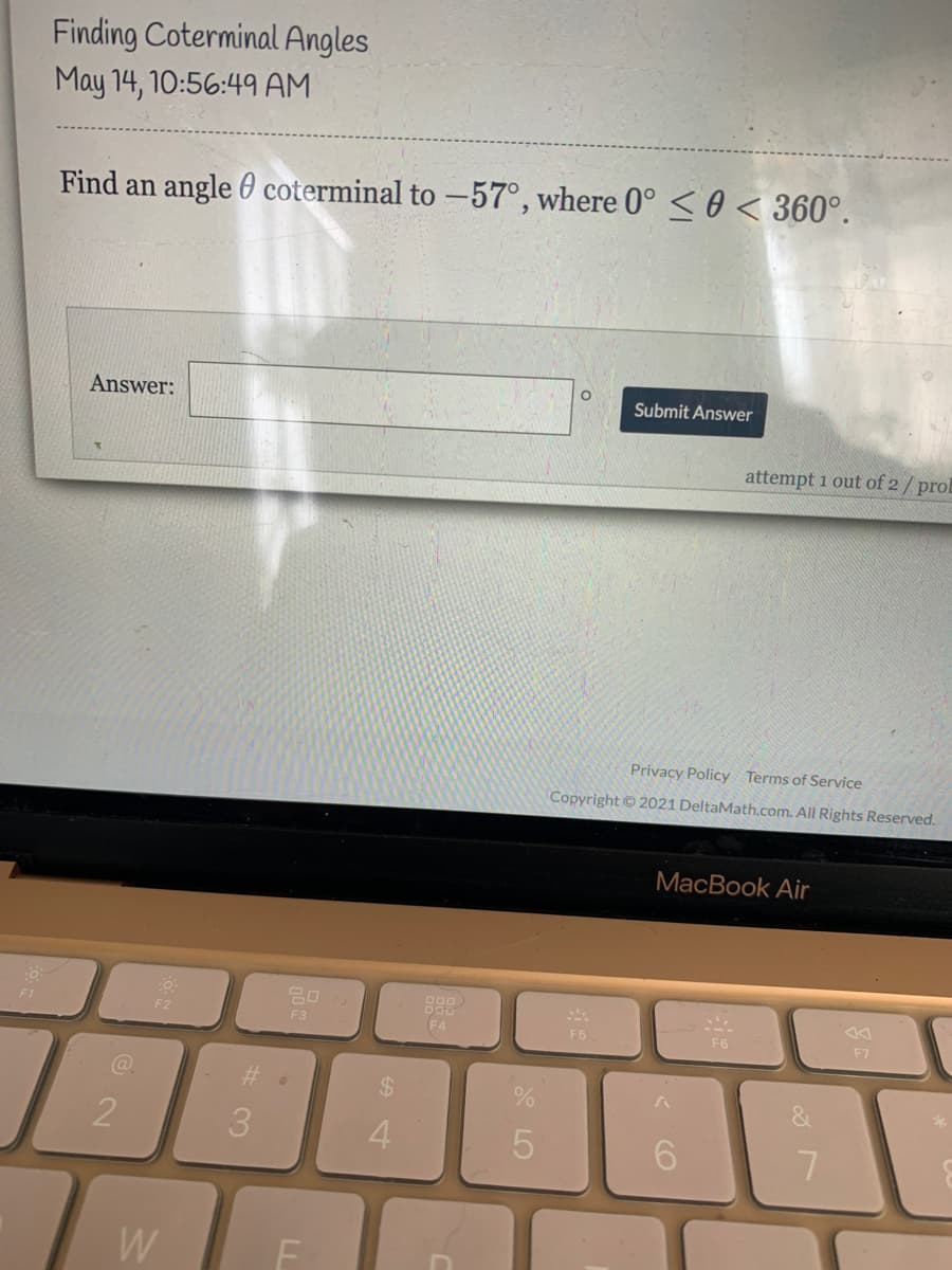 Finding Coterminal Angles
May 14, 10:56:49 AM
Find an angle 0 coterminal to -57°, where 0° < 0 < 360°.
Answer:
Submit Answer
attempt 1 out of 2/ prol
Privacy Policy Terms of Service
Copyright © 2021 DeltaMath.com. All Rights Reserved.
MacBook Air
20
F1
F2
F3
F4
F5
F6
F7
@.
%23
%24
3.
7
W
< CO
LO
