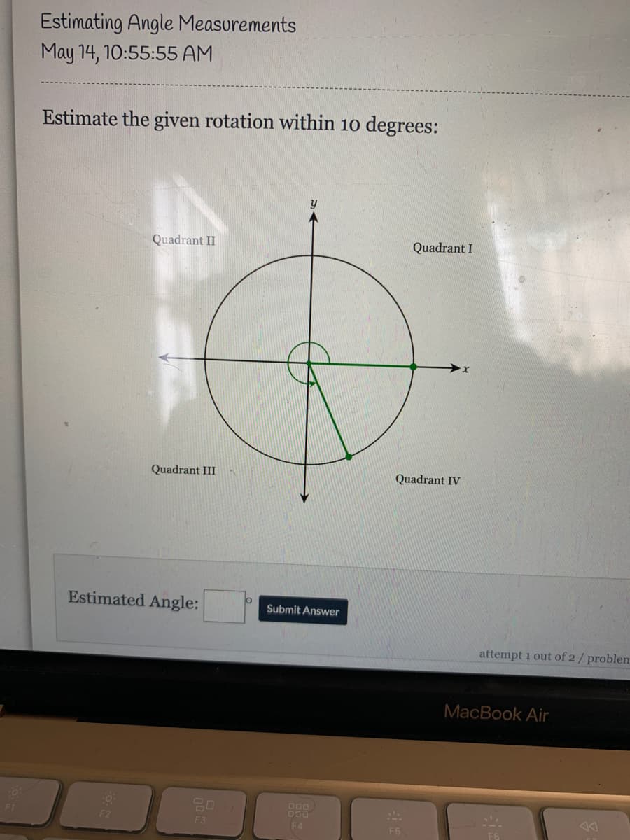 Estimating Angle Measurements
May 14, 10:55:55 AM
Estimate the given rotation within 10 degrees:
Quadrant II
Quadrant I
Quadrant III
Quadrant IV
Estimated Angle:
lo
Submit Answer
attempt 1 out of 2/ problem
MacBook Air
000
F1
F2
F3
F4
F5
F6
