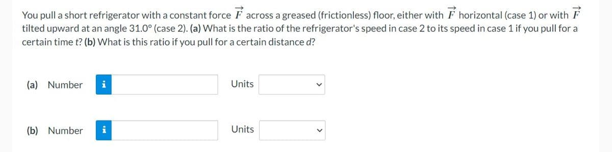 You pull a short refrigerator with a constant force across a greased (frictionless) floor, either with horizontal (case 1) or with
tilted upward at an angle 31.0° (case 2). (a) What is the ratio of the refrigerator's speed in case 2 to its speed in case 1 if you pull for a
certain time t? (b) What is this ratio if you pull for a certain distance d?
(a) Number i
(b) Number i
Units
Units