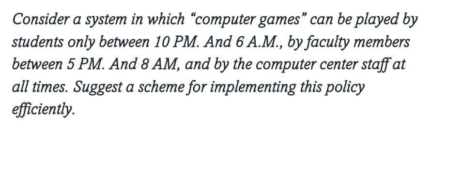 Consider a system in which "computer games" can be played by
students only between 10 PM. And 6 A.M., by faculty members
between 5 PM. And 8 AM, and by the computer center staff at
all times. Suggest a scheme for implementing this policy
efficiently.