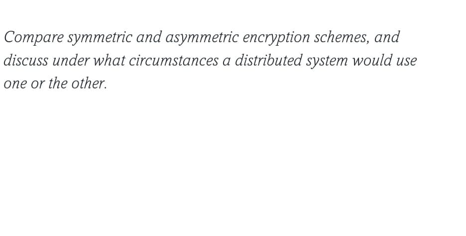 Compare symmetric and asymmetric encryption schemes, and
discuss under what circumstances a distributed system would use
one or the other.