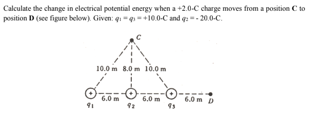 Calculate the change in electrical potential energy when a +2.0-C charge moves from a position C to
position D (see figure below). Given: qı = q3 = +10.0-C and q2 = - 20.0-C.
10.0 m 8.0 m 10.0 m
6.0 m
92
6.0 m D
9s
6.0 m
