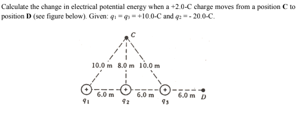 Calculate the change in electrical potential energy when a +2.0-C charge moves from a position C to
position D (see figure below). Given: q1 =q3 = +10.0-C and q2 =- 20.0-C.
10.0 m 8.0 m 1ò.0 m
6.0 m
91
6.0 m
92
6.0 m D
9s
