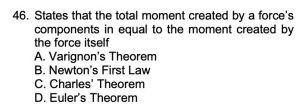 46. States that the total moment created by a force's
components in equal to the moment created by
the force itself
A. Varignon's Theorem
B. Newton's First Law
C. Charles' Theorem
D. Euler's Theorem
