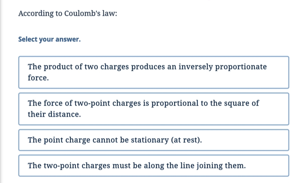 According to Coulomb's law:
Select your answer.
The product of two charges produces an inversely proportionate
force.
The force of two-point charges is proportional to the square of
their distance.
The point charge cannot be stationary (at rest).
The two-point charges must be along the line joining them.
