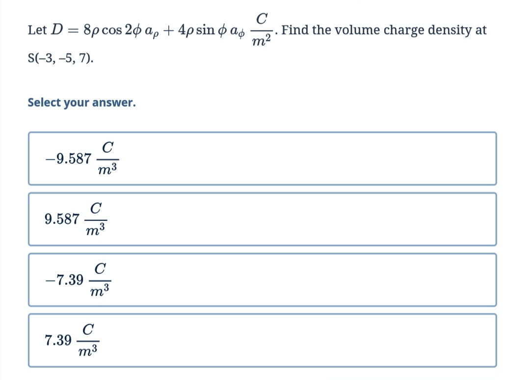 Let D = 8p cos 20 a, + 4p sin o as
m2
Find the volume charge density at
S(-3, –5, 7).
Select your answer.
C
-9.587
m3
9.587
-7.39
C
7.39
m3
