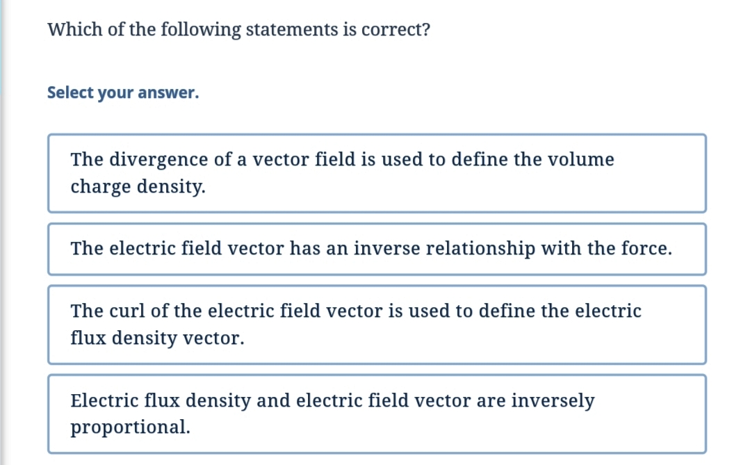 Which of the following statements is correct?
Select your answer.
The divergence of a vector field is used to define the volume
charge density.
The electric field vector has an inverse relationship with the force.
The curl of the electric field vector is used to define the electric
flux density vector.
Electric flux density and electric field vector are inversely
proportional.

