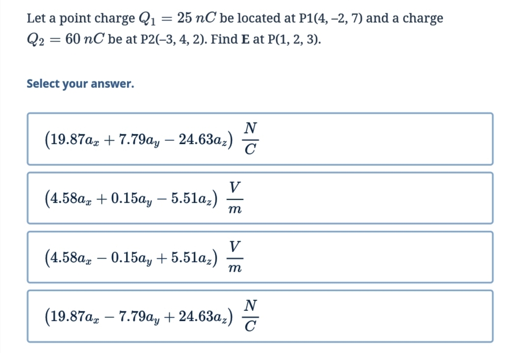 Let a point charge Q1
25 nC be located at P1(4, –2, 7) and a charge
Q2 = 60 nC be at P2(-3, 4, 2). Find E at P(1, 2, 3).
Select your answer.
(19.87a, + 7.79ay – 24.63az)
V
(4.58a, + 0.15a, – 5.51a;)
m
V
(4.58a, – 0.15ay + 5.51a;)
m
(19.87a, – 7.79a, + 24.63a;)
