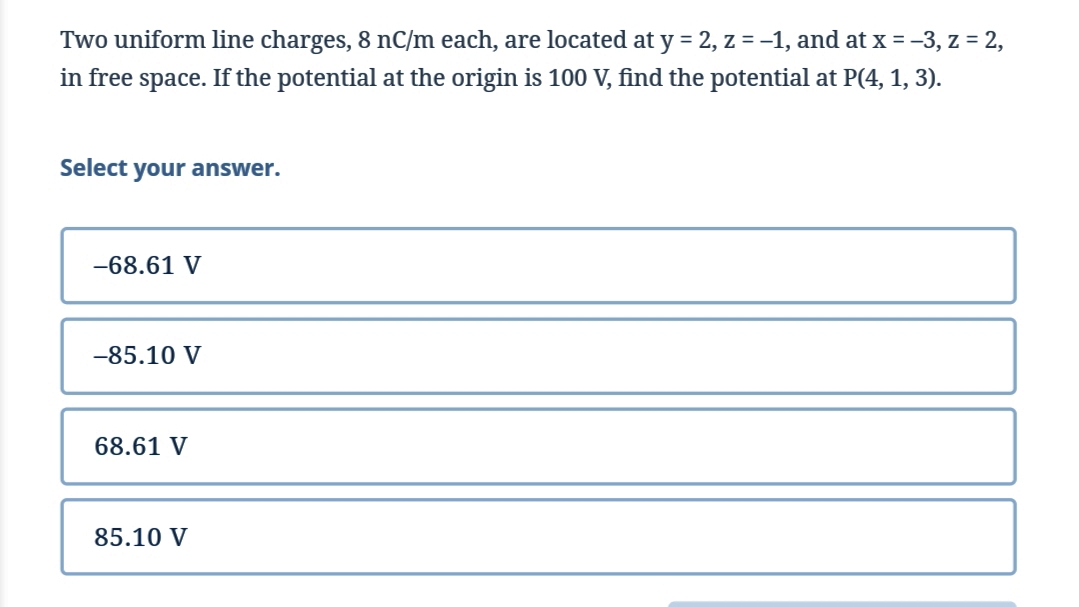 Two uniform line charges, 8 nC/m each, are located at y = 2, z = -1, and at x = -3, z = 2,
in free space. If the potential at the origin is 100 V, find the potential at P(4, 1, 3).
Select your answer.
-68.61 V
-85.10 V
68.61 V
85.10 V

