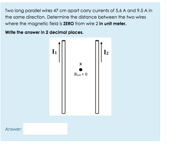 Two long parallel wires 47 cm apart carry currents of 5.6 A and 9.5 A in
the same direction. Determine the distance between the two wires
where the magnetic field is ZERO from wire 2 in unit meter.
Write the answer in 2 decimal places.
I2
Bnet = 0
Answer:
