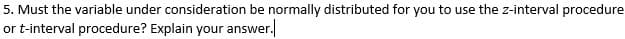 5. Must the variable under consideration be normally distributed for you to use the z-interval procedure
or t-interval procedure? Explain your answer.
