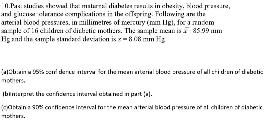 10.Past studies showed that maternal diabetes results in obesity, blood pressure,
and glucose tolerance complications in the offspring. Following are the
arterial blood pressures, in millimetres of mercury (mm Hg), for a random
sample of 16 children of diabetic mothers. The sample mean is x= 85.99 mm
Hg and the sample standard deviation is s = 8.08 mm Hg
(a)Obtain a 95% confidence interval for the mean arterial blood pressure of all children of diabetic
mothers.
(b)lnterpret the confidence interval obtained in part (a).
(c)Obtain a 90% confidence interval for the mean arterial blood pressure of all children of diabetic
mothers.
