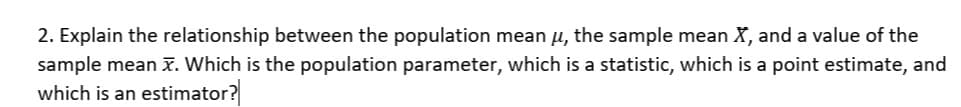 2. Explain the relationship between the population mean u, the sample mean X, and a value of the
sample mean x. Which is the population parameter, which is a statistic, which is a point estimate, and
which is an estimator?
