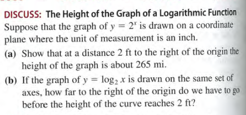 DISCUSS: The Height of the Graph of a Logarithmic Function
Suppose that the graph of y = 2" is drawn on a coordinate
plane where the unit of measurement is an inch.
(a) Show that at a distance 2 ft to the right of the origin the
height of the graph is about 265 mi.
(b) If the graph of y = log, x is drawn on the same set of
axes, how far to the right of the origin do we have to go
before the height of the curve reaches 2 ft?
