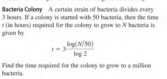 Bacteria Colony A certain strain of bacteria divides every
3 hours. If a colony is started with 50 bacteria, then the time
t (in hours) required for the colony to grow to N bacteria is
given by
log(N/50)
t = 3-
log 2
Find the time required for the colony to grow to a million
bacteria.
