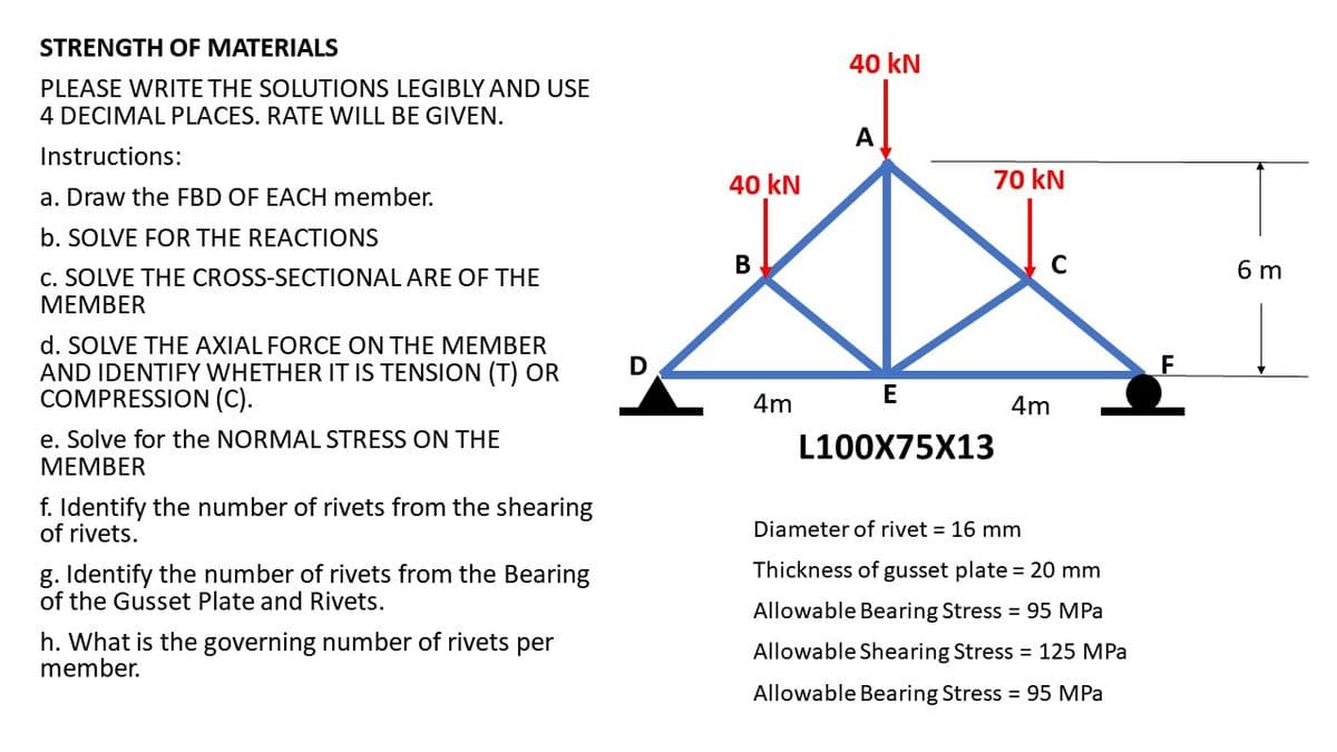 STRENGTH OF MATERIALS
PLEASE WRITE THE SOLUTIONS LEGIBLY AND USE
4 DECIMAL PLACES. RATE WILL BE GIVEN.
Instructions:
a. Draw the FBD OF EACH member.
b. SOLVE FOR THE REACTIONS
C. SOLVE THE CROSS-SECTIONAL ARE OF THE
MEMBER
d. SOLVE THE AXIAL FORCE ON THE MEMBER
AND IDENTIFY WHETHER IT IS TENSION (T) OR
COMPRESSION (C).
e. Solve for the NORMAL STRESS ON THE
MEMBER
f. Identify the number of rivets from the shearing
of rivets.
g. Identify the number of rivets from the Bearing
of the Gusset Plate and Rivets.
h. What is the governing number of rivets per
member.
D
40 kN
B
4m
40 kN
A
70 kN
E
L100X75X13
C
4m
Diameter of rivet = 16 mm
Thickness of gusset plate = 20 mm
Allowable Bearing Stress = 95 MPa
Allowable Shearing Stress = 125 MPa
Allowable Bearing Stress = 95 MPa
F
6 m