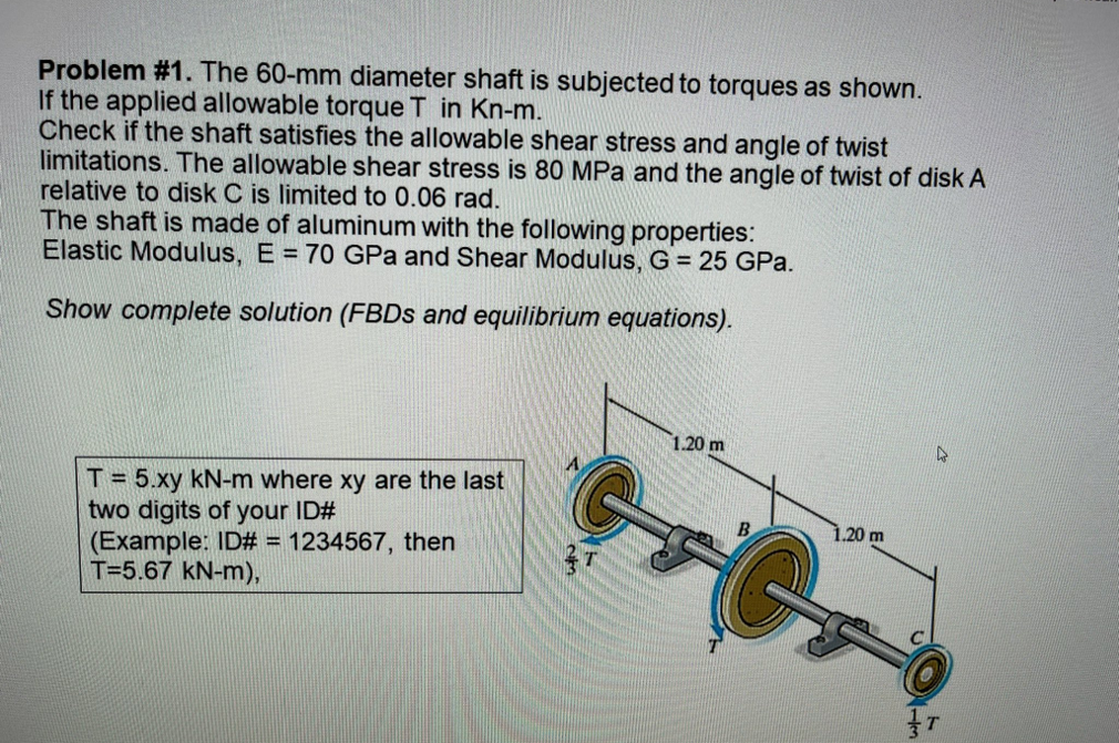 Problem #1. The 60-mm diameter shaft is subjected to torques as shown.
If the applied allowable torque T in Kn-m.
Check if the shaft satisfies the allowable shear stress and angle of twist
limitations. The allowable shear stress is 80 MPa and the angle of twist of disk A
relative to disk C is limited to 0.06 rad.
The shaft is made of aluminum with the following properties:
Elastic Modulus, E = 70 GPa and Shear Modulus, G = 25 GPa.
Show complete solution (FBDs and equilibrium equations).
1.20 m
D
A
T = 5.xy kN-m where xy are the last
two digits of your ID#
(Example: ID# = 1234567, then
T=5.67 kN-m),
T
C
1.20 m
T