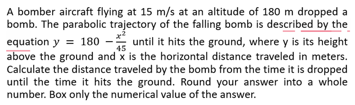 45
A bomber aircraft flying at 15 m/s at an altitude of 180 m dropped a
bomb. The parabolic trajectory of the falling bomb is described by the
x2
equation y = 180 until it hits the ground, where y is its height
above the ground and x is the horizontal distance traveled in meters.
Calculate the distance traveled by the bomb from the time it is dropped
until the time it hits the ground. Round your answer into a whole
number. Box only the numerical value of the answer.