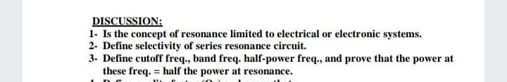 DISCUSSION:
1- Is the concept of resonance limited to electrical or electronic systems.
2- Define selectivity of series resonance circuit.
3. Define cutoff freq., band freq. half-power freq., and prove that the power at
these freq. = half the power at resonance.
