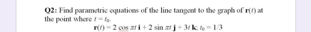 Q2: Find parametric equations of the line tangent to the graph of r(t) at
the point where t to.
r(f) 2 cos at i+ 2 sin at j + 3t k; to = 1/3
