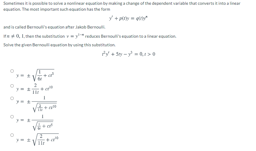 Sometimes it is possible to solve a nonlinear equation by making a change of the dependent variable that converts it into a linear
equation. The most important such equation has the form
y + p(t)y = q(1)y"
%3D
and is called Bernoulli's equation after Jakob Bernoulli.
Ifn + 0, 1, then the substitution v = y-ª reduces Bernoulli's equation to a linear equation.
Solve the given Bernoulli equation by using this substitution.
Py + 5ty – y = 0, t > 0
y = ±
+ ct
6t
2
+ ct10
Ilt
y = ±
1
y = ±
+ ci10
1
y = ±
+ ct5
2
y = ±
+ cr!0
11t
|-lö
