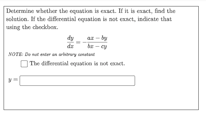 Determine whether the equation is exact. If it is exact, find the
solution. If the differential equation is not exact, indicate that
using the checkbox.
ax – by
bx – cy
dy
-
dx
-
NOTE: Do not enter an arbitrary constant
The differential equation is not exact.
||
