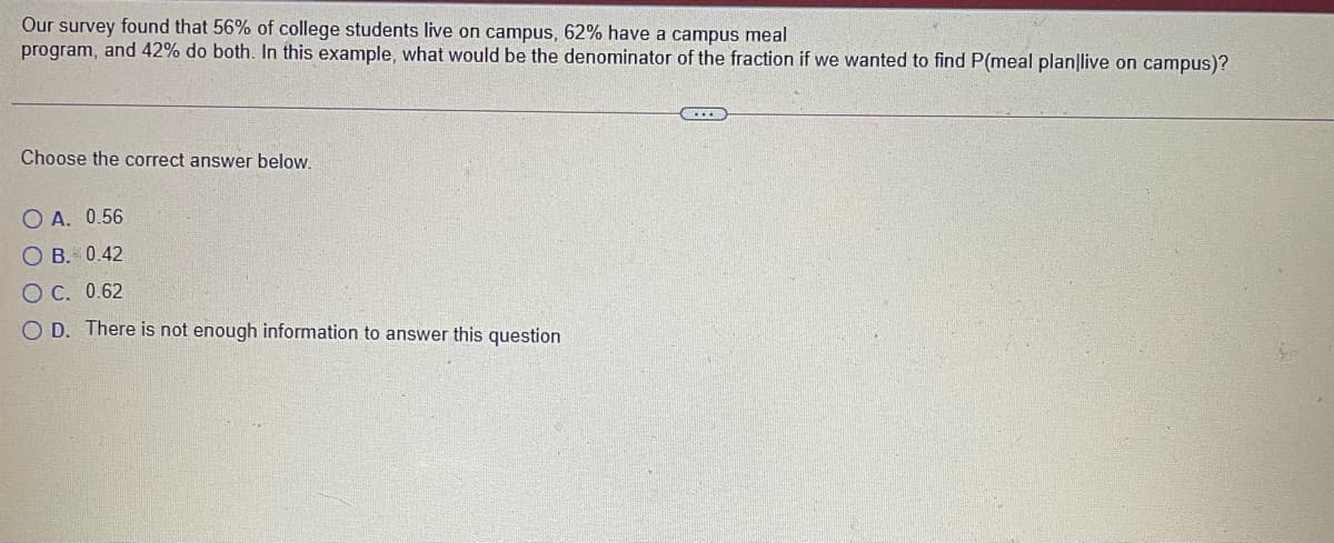 Our survey found that 56% of college students live on campus, 62% have a campus meal
program, and 42% do both. In this example, what would be the denominator of the fraction if we wanted to find P(meal plan|live on campus)?
Choose the correct answer below.
O A. 0.56
O B. 0.42
O C. 0.62
O D. There is not enough information to answer this question
