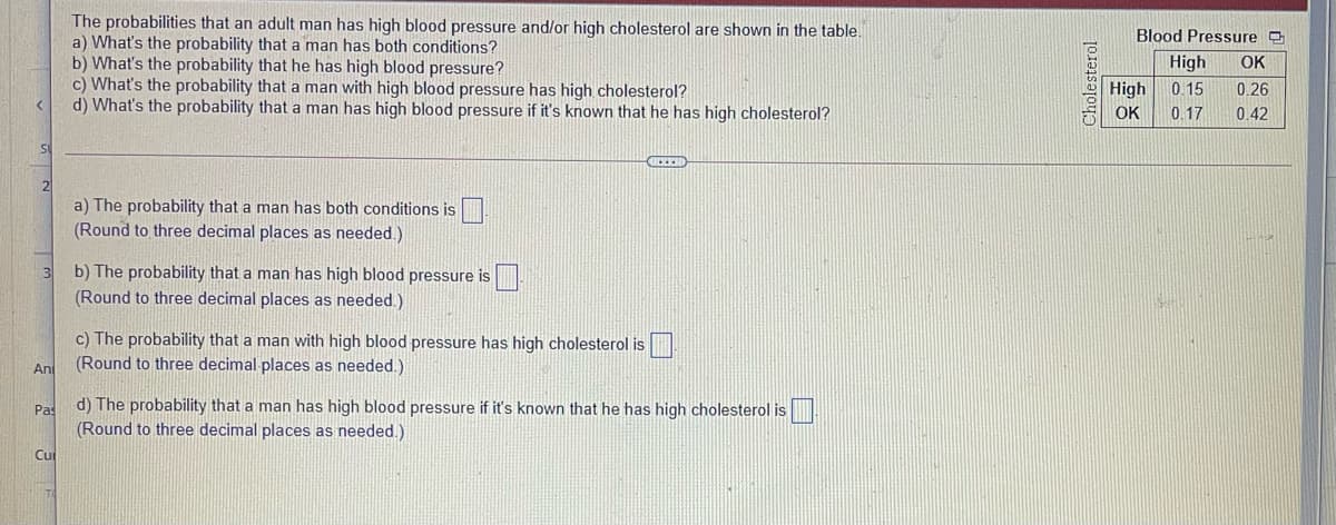 The probabilities that an adult man has high blood pressure and/or high cholesterol are shown in the table.
a) What's the probability that a man has both conditions?
b) What's the probability that he has high blood pressure?
c) What's the probability that a man with high blood pressure has high cholesterol?
d) What's the probability that a man has high blood pressure if it's known that he has high cholesterol?
Blood Pressure O
High
OK
High
0. 15
0.26
OK
0.17
0.42
a) The probability that a man has both conditions is
(Round to three decimal places as needed.)
b) The probability that a man has high blood pressure is
(Round to three decimal places as needed.)
c) The probability that a man with high blood pressure has high cholesterol is
(Round to three decimal places as needed.)
An
Pas
d) The probability that a man has high blood pressure if it's known that he has high cholesterol is
(Round to three decimal places as needed.)
Cu
Cholesterol

