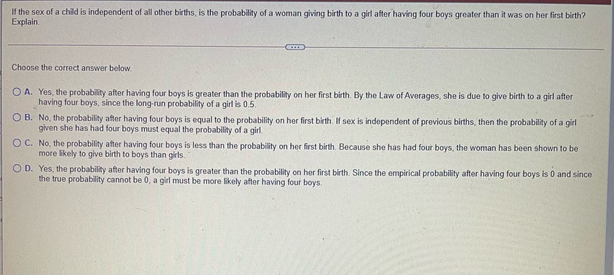 If the sex of a child is independent of all other births, is the probability of a woman giving birth to a girl after having four boys greater than it was on her first birth?
Explain.
Choose the correct answer below.
O A. Yes, the probability after having four boys is greater than the probability on her first birth. By the Law of Averages, she is due to give birth to a girl after
having four boys, since the long-run probability of a girl is 0.5.
O B. No, the probability after having four boys is equal to the probability on her first birth. If sex is independent of previous births, then the probability of a girl
given she has had four boys must equal the probability of a girl.
O C. No, the probability after having four boys is less than the probability on her first birth. Because she has had four boys, the woman has been shown to be
more likely to give birth to boys than girls.
O D. Yes, the probability after having four boys is greater than the probability on her first birth. Since the empirical probability after having four boys is 0 and since
the true probability cannot be 0, a girl must be more likely after having four boys.
